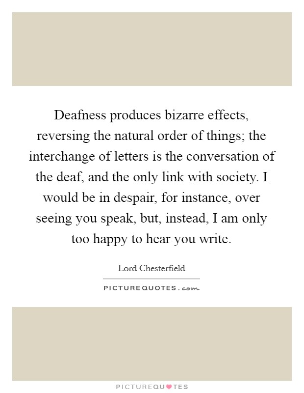 Deafness produces bizarre effects, reversing the natural order of things; the interchange of letters is the conversation of the deaf, and the only link with society. I would be in despair, for instance, over seeing you speak, but, instead, I am only too happy to hear you write Picture Quote #1