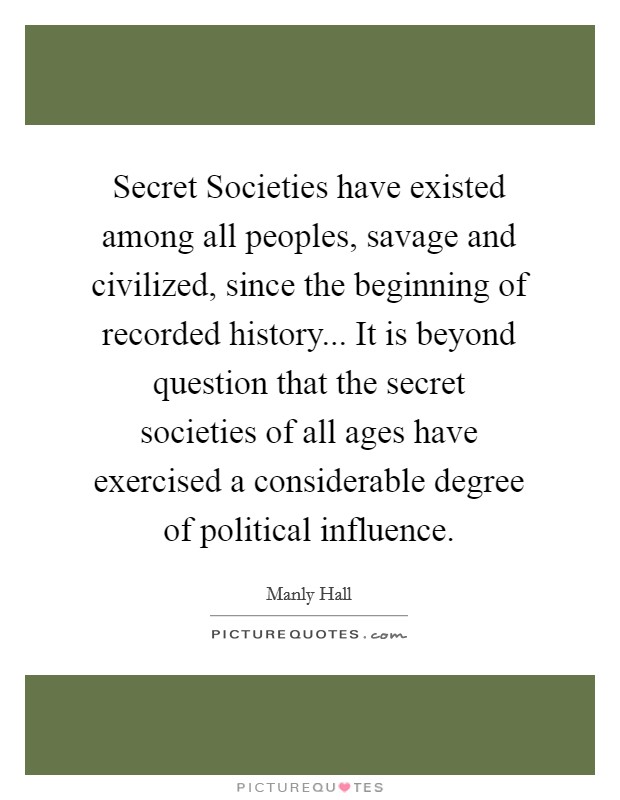 Secret Societies have existed among all peoples, savage and civilized, since the beginning of recorded history... It is beyond question that the secret societies of all ages have exercised a considerable degree of political influence Picture Quote #1