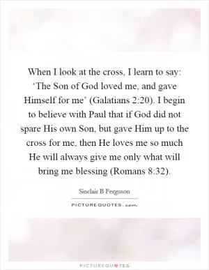 When I look at the cross, I learn to say: ‘The Son of God loved me, and gave Himself for me’ (Galatians 2:20). I begin to believe with Paul that if God did not spare His own Son, but gave Him up to the cross for me, then He loves me so much He will always give me only what will bring me blessing (Romans 8:32) Picture Quote #1