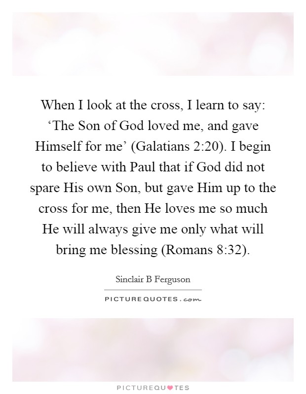 When I look at the cross, I learn to say: ‘The Son of God loved me, and gave Himself for me' (Galatians 2:20). I begin to believe with Paul that if God did not spare His own Son, but gave Him up to the cross for me, then He loves me so much He will always give me only what will bring me blessing (Romans 8:32) Picture Quote #1