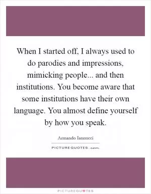 When I started off, I always used to do parodies and impressions, mimicking people... and then institutions. You become aware that some institutions have their own language. You almost define yourself by how you speak Picture Quote #1
