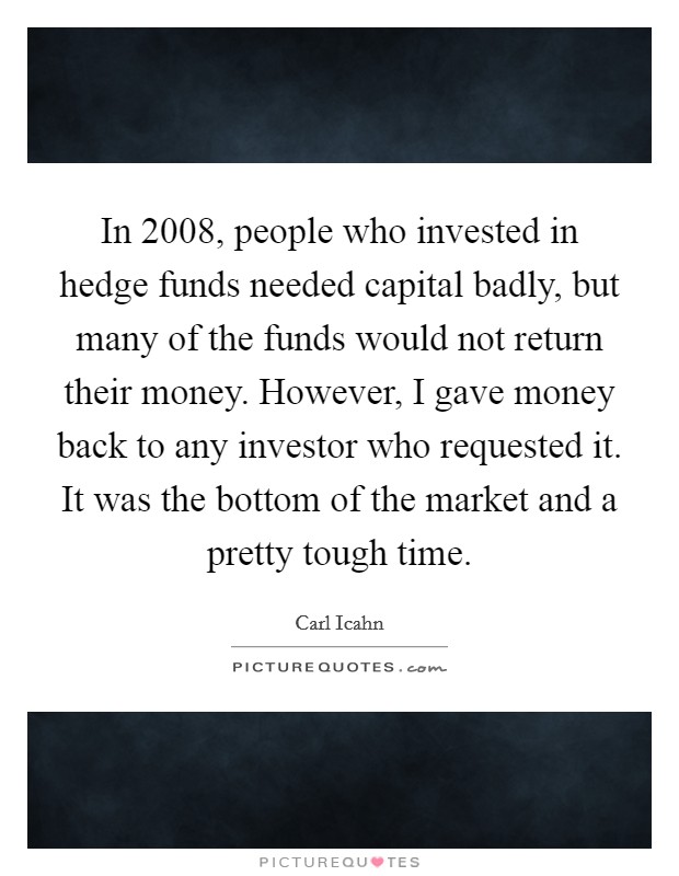 In 2008, people who invested in hedge funds needed capital badly, but many of the funds would not return their money. However, I gave money back to any investor who requested it. It was the bottom of the market and a pretty tough time Picture Quote #1