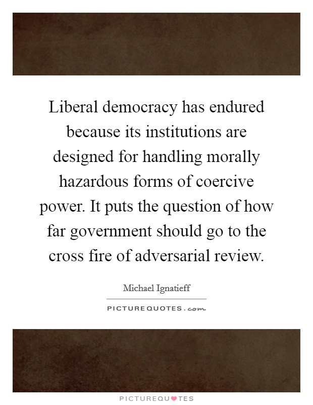 Liberal democracy has endured because its institutions are designed for handling morally hazardous forms of coercive power. It puts the question of how far government should go to the cross fire of adversarial review Picture Quote #1