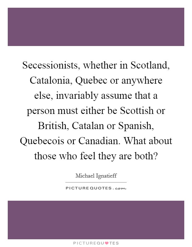 Secessionists, whether in Scotland, Catalonia, Quebec or anywhere else, invariably assume that a person must either be Scottish or British, Catalan or Spanish, Quebecois or Canadian. What about those who feel they are both? Picture Quote #1