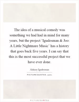 The idea of a musical comedy was something we had had in mind for many years, but the project ‘Igudesman and Joo: A Little Nightmare Music’ has a history that goes back five years. I can say that this is the most successful project that we have ever done Picture Quote #1