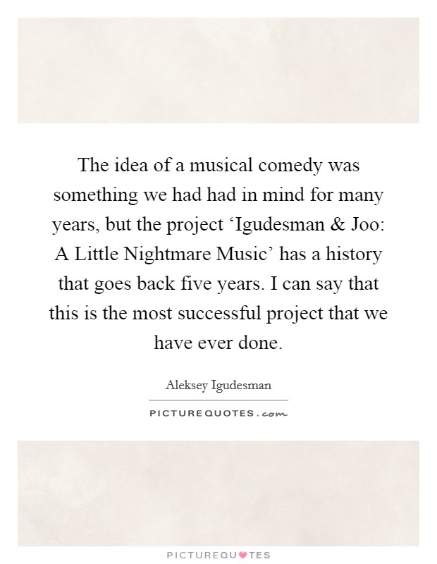 The idea of a musical comedy was something we had had in mind for many years, but the project ‘Igudesman and Joo: A Little Nightmare Music' has a history that goes back five years. I can say that this is the most successful project that we have ever done Picture Quote #1