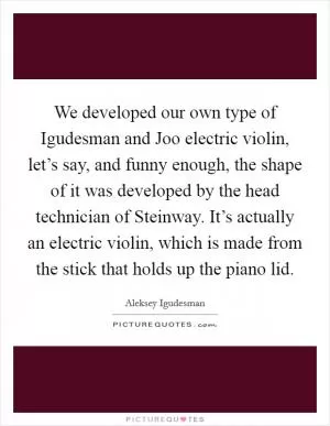 We developed our own type of Igudesman and Joo electric violin, let’s say, and funny enough, the shape of it was developed by the head technician of Steinway. It’s actually an electric violin, which is made from the stick that holds up the piano lid Picture Quote #1