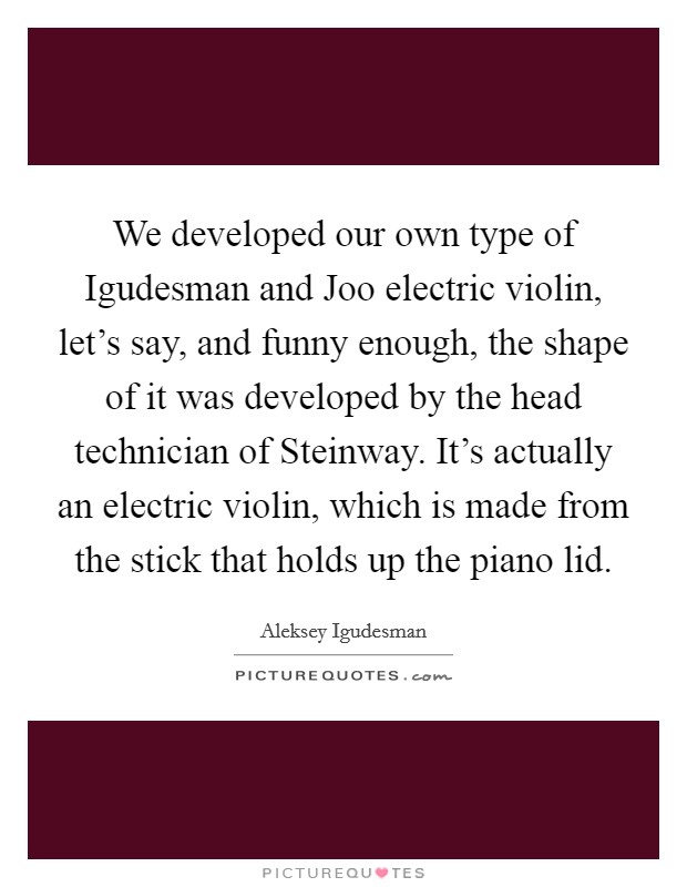 We developed our own type of Igudesman and Joo electric violin, let's say, and funny enough, the shape of it was developed by the head technician of Steinway. It's actually an electric violin, which is made from the stick that holds up the piano lid Picture Quote #1