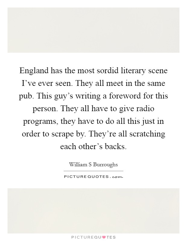 England has the most sordid literary scene I've ever seen. They all meet in the same pub. This guy's writing a foreword for this person. They all have to give radio programs, they have to do all this just in order to scrape by. They're all scratching each other's backs Picture Quote #1