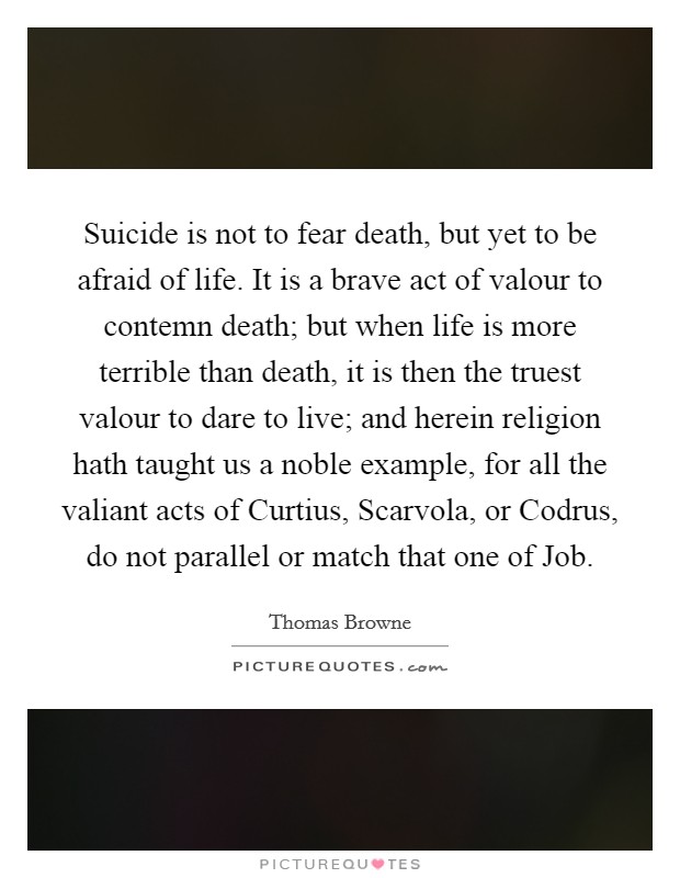 Suicide is not to fear death, but yet to be afraid of life. It is a brave act of valour to contemn death; but when life is more terrible than death, it is then the truest valour to dare to live; and herein religion hath taught us a noble example, for all the valiant acts of Curtius, Scarvola, or Codrus, do not parallel or match that one of Job Picture Quote #1