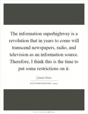 The information superhighway is a revolution that in years to come will transcend newspapers, radio, and television as an information source. Therefore, I think this is the time to put some restrictions on it Picture Quote #1