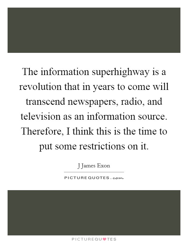 The information superhighway is a revolution that in years to come will transcend newspapers, radio, and television as an information source. Therefore, I think this is the time to put some restrictions on it Picture Quote #1