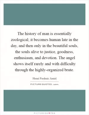 The history of man is essentially zoological; it becomes human late in the day, and then only in the beautiful souls, the souls alive to justice, goodness, enthusiasm, and devotion. The angel shows itself rarely and with difficulty through the highly-organized brute Picture Quote #1