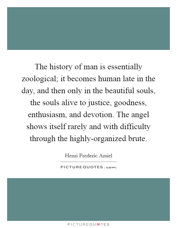 The history of man is essentially zoological; it becomes human late in the day, and then only in the beautiful souls, the souls alive to justice, goodness, enthusiasm, and devotion. The angel shows itself rarely and with difficulty through the highly-organized brute Picture Quote #1