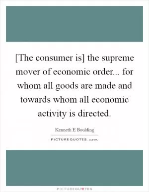 [The consumer is] the supreme mover of economic order... for whom all goods are made and towards whom all economic activity is directed Picture Quote #1