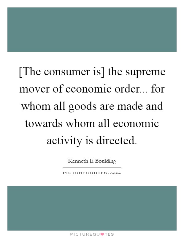 [The consumer is] the supreme mover of economic order... for whom all goods are made and towards whom all economic activity is directed Picture Quote #1