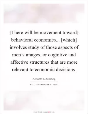 [There will be movement toward] behavioral economics... [which] involves study of those aspects of men’s images, or cognitive and affective structures that are more relevant to economic decisions Picture Quote #1