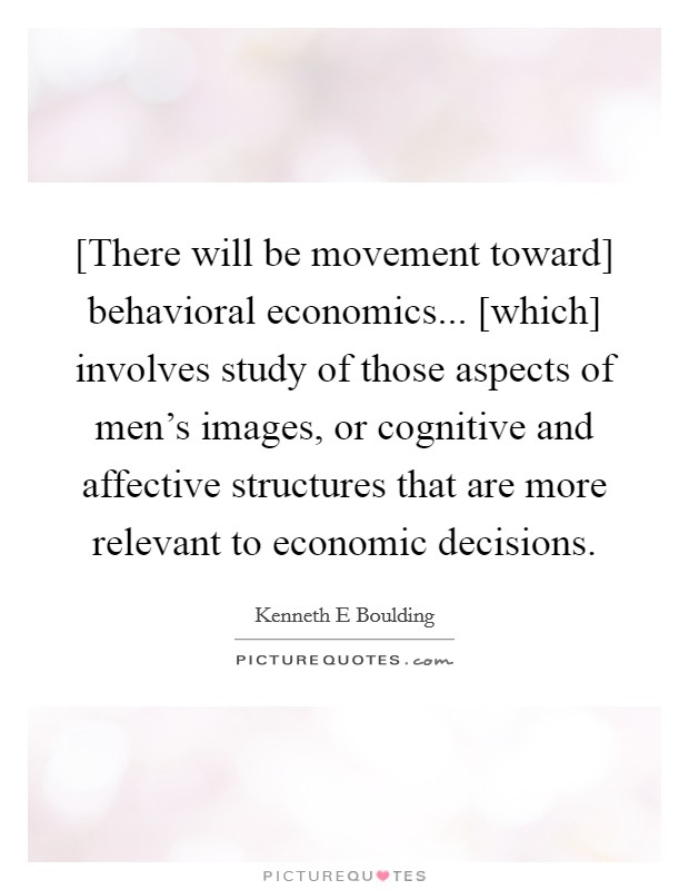 [There will be movement toward] behavioral economics... [which] involves study of those aspects of men's images, or cognitive and affective structures that are more relevant to economic decisions Picture Quote #1