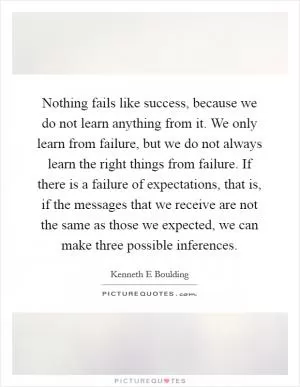 Nothing fails like success, because we do not learn anything from it. We only learn from failure, but we do not always learn the right things from failure. If there is a failure of expectations, that is, if the messages that we receive are not the same as those we expected, we can make three possible inferences Picture Quote #1