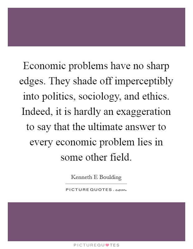 Economic problems have no sharp edges. They shade off imperceptibly into politics, sociology, and ethics. Indeed, it is hardly an exaggeration to say that the ultimate answer to every economic problem lies in some other field Picture Quote #1