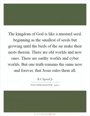 The kingdom of God is like a mustard seed, beginning as the smallest of seeds but growing until the birds of the air make their nests therein. There are old worlds and new ones. There are earthy worlds and cyber worlds. But one truth remains the same now and forever, that Jesus rules them all Picture Quote #1