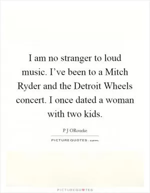 I am no stranger to loud music. I’ve been to a Mitch Ryder and the Detroit Wheels concert. I once dated a woman with two kids Picture Quote #1