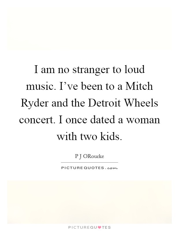I am no stranger to loud music. I've been to a Mitch Ryder and the Detroit Wheels concert. I once dated a woman with two kids Picture Quote #1