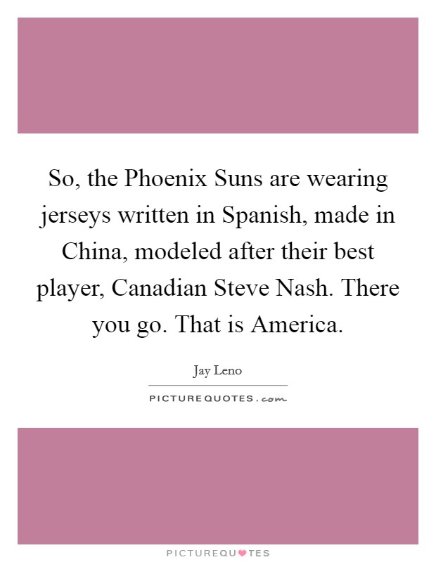 So, the Phoenix Suns are wearing jerseys written in Spanish, made in China, modeled after their best player, Canadian Steve Nash. There you go. That is America Picture Quote #1