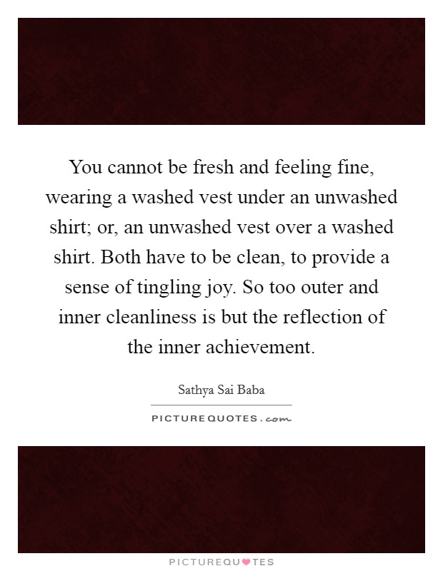 You cannot be fresh and feeling fine, wearing a washed vest under an unwashed shirt; or, an unwashed vest over a washed shirt. Both have to be clean, to provide a sense of tingling joy. So too outer and inner cleanliness is but the reflection of the inner achievement Picture Quote #1