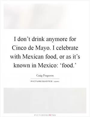 I don’t drink anymore for Cinco de Mayo. I celebrate with Mexican food, or as it’s known in Mexico: ‘food.’ Picture Quote #1