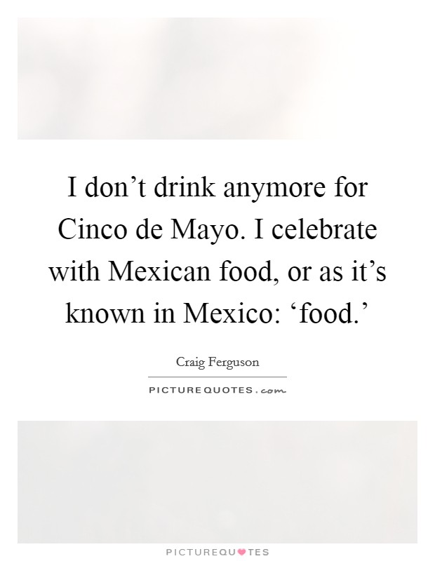 I don't drink anymore for Cinco de Mayo. I celebrate with Mexican food, or as it's known in Mexico: ‘food.' Picture Quote #1