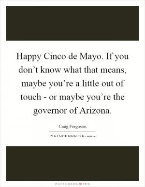 Happy Cinco de Mayo. If you don’t know what that means, maybe you’re a little out of touch - or maybe you’re the governor of Arizona Picture Quote #1