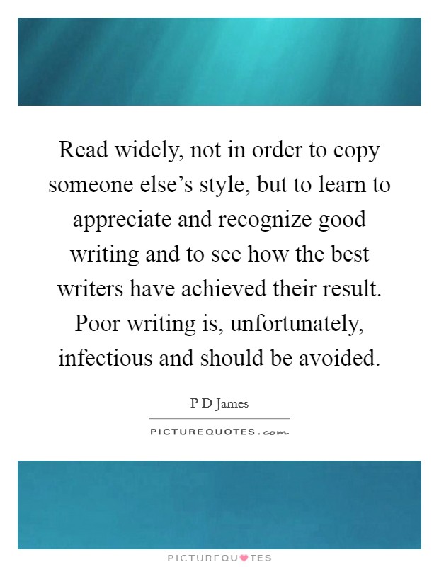 Read widely, not in order to copy someone else's style, but to learn to appreciate and recognize good writing and to see how the best writers have achieved their result. Poor writing is, unfortunately, infectious and should be avoided Picture Quote #1