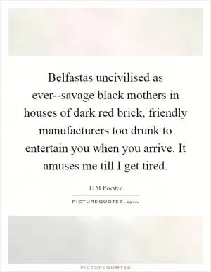 Belfastas uncivilised as ever--savage black mothers in houses of dark red brick, friendly manufacturers too drunk to entertain you when you arrive. It amuses me till I get tired Picture Quote #1