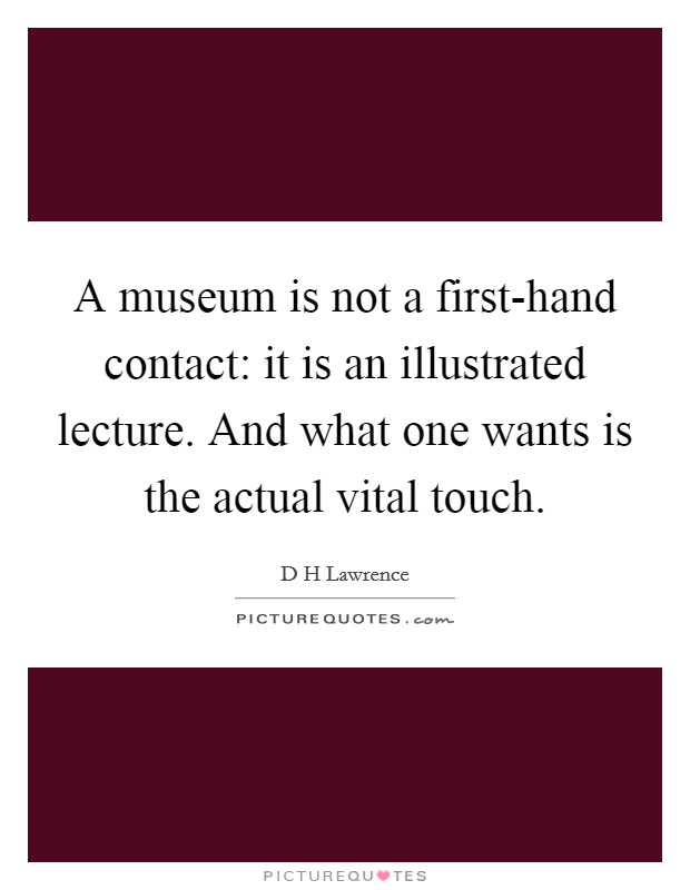 A museum is not a first-hand contact: it is an illustrated lecture. And what one wants is the actual vital touch Picture Quote #1