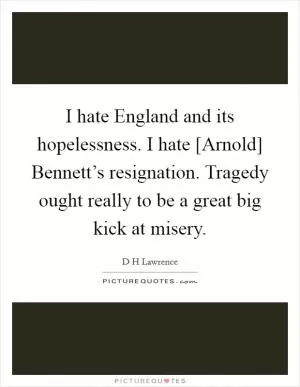 I hate England and its hopelessness. I hate [Arnold] Bennett’s resignation. Tragedy ought really to be a great big kick at misery Picture Quote #1