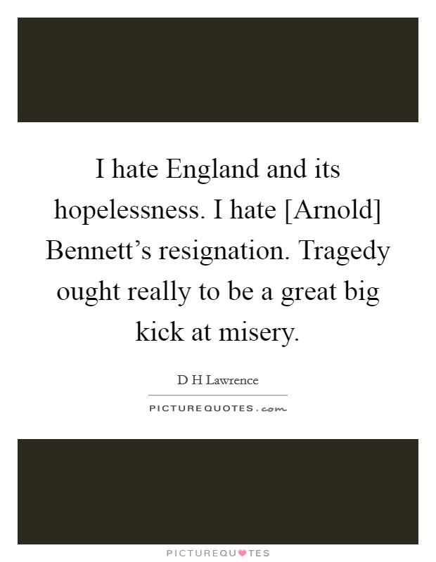 I hate England and its hopelessness. I hate [Arnold] Bennett's resignation. Tragedy ought really to be a great big kick at misery Picture Quote #1