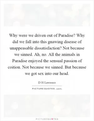 Why were we driven out of Paradise? Why did we fall into this gnawing disease of unappeasable dissatisfaction? Not because we sinned. Ah, no. All the animals in Paradise enjoyed the sensual passion of coition. Not because we sinned. But because we got sex into our head Picture Quote #1