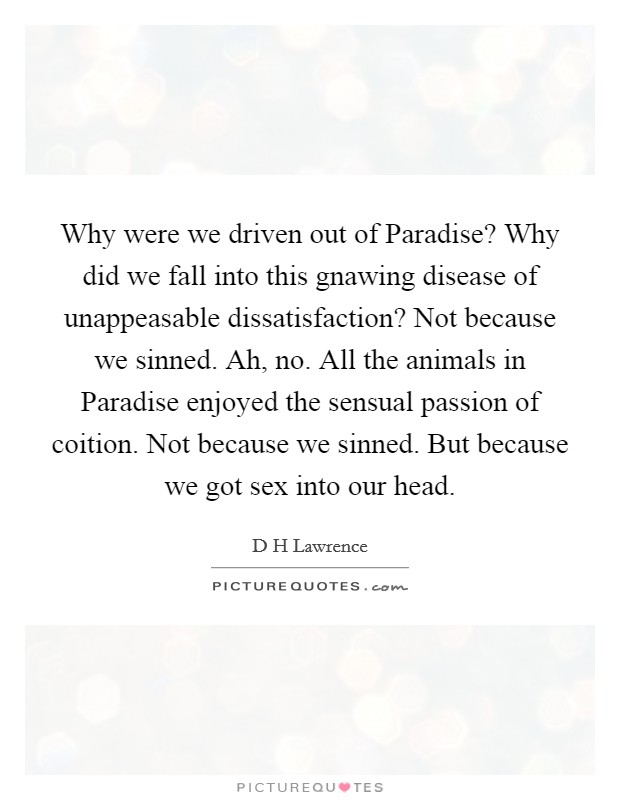 Why were we driven out of Paradise? Why did we fall into this gnawing disease of unappeasable dissatisfaction? Not because we sinned. Ah, no. All the animals in Paradise enjoyed the sensual passion of coition. Not because we sinned. But because we got sex into our head Picture Quote #1