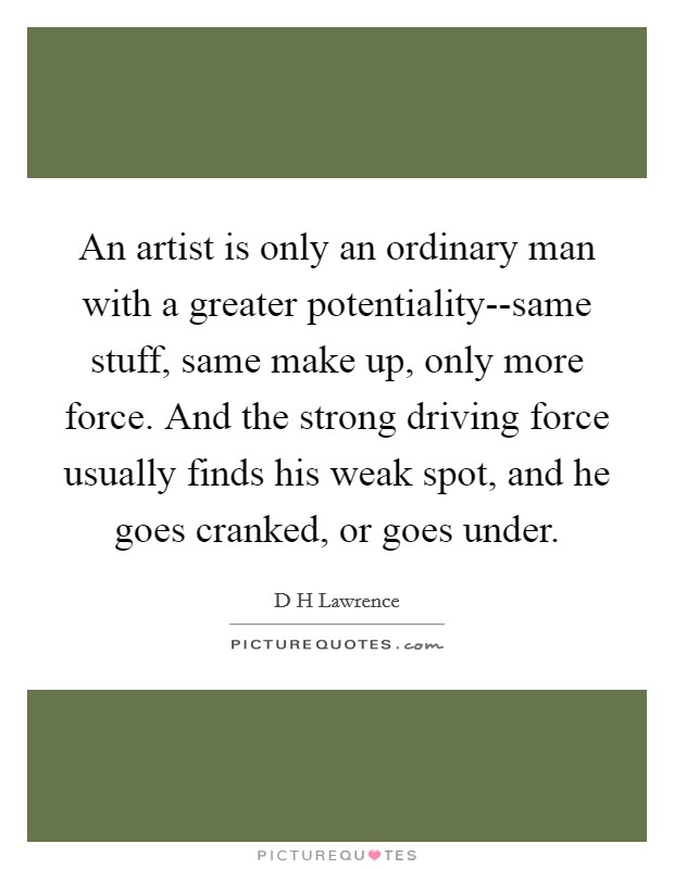 An artist is only an ordinary man with a greater potentiality--same stuff, same make up, only more force. And the strong driving force usually finds his weak spot, and he goes cranked, or goes under Picture Quote #1
