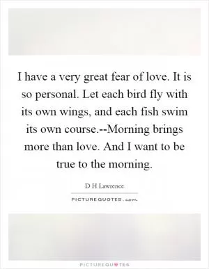 I have a very great fear of love. It is so personal. Let each bird fly with its own wings, and each fish swim its own course.--Morning brings more than love. And I want to be true to the morning Picture Quote #1
