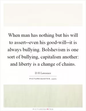 When man has nothing but his will to assert--even his good-will--it is always bullying. Bolshevism is one sort of bullying, capitalism another: and liberty is a change of chains Picture Quote #1
