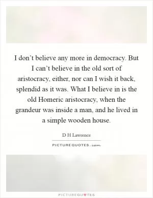 I don’t believe any more in democracy. But I can’t believe in the old sort of aristocracy, either, nor can I wish it back, splendid as it was. What I believe in is the old Homeric aristocracy, when the grandeur was inside a man, and he lived in a simple wooden house Picture Quote #1