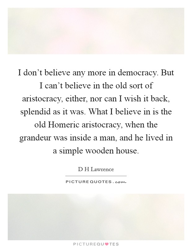 I don't believe any more in democracy. But I can't believe in the old sort of aristocracy, either, nor can I wish it back, splendid as it was. What I believe in is the old Homeric aristocracy, when the grandeur was inside a man, and he lived in a simple wooden house Picture Quote #1