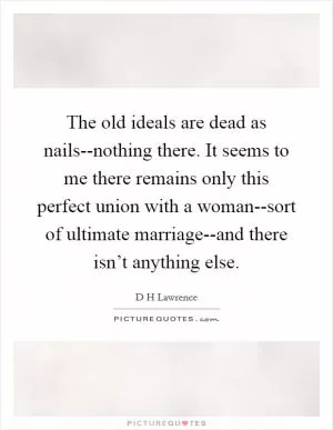 The old ideals are dead as nails--nothing there. It seems to me there remains only this perfect union with a woman--sort of ultimate marriage--and there isn’t anything else Picture Quote #1