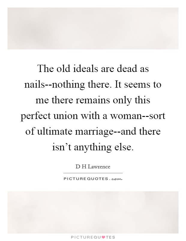 The old ideals are dead as nails--nothing there. It seems to me there remains only this perfect union with a woman--sort of ultimate marriage--and there isn't anything else Picture Quote #1