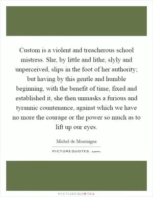 Custom is a violent and treacherous school mistress. She, by little and lithe, slyly and unperceived, slips in the foot of her authority; but having by this gentle and humble beginning, with the benefit of time, fixed and established it, she then unmasks a furious and tyrannic countenance, against which we have no more the courage or the power so much as to lift up our eyes Picture Quote #1