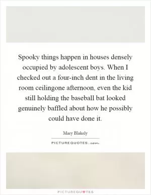 Spooky things happen in houses densely occupied by adolescent boys. When I checked out a four-inch dent in the living room ceilingone afternoon, even the kid still holding the baseball bat looked genuinely baffled about how he possibly could have done it Picture Quote #1