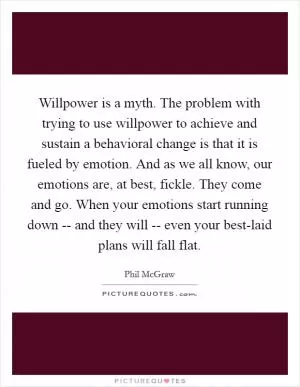 Willpower is a myth. The problem with trying to use willpower to achieve and sustain a behavioral change is that it is fueled by emotion. And as we all know, our emotions are, at best, fickle. They come and go. When your emotions start running down -- and they will -- even your best-laid plans will fall flat Picture Quote #1