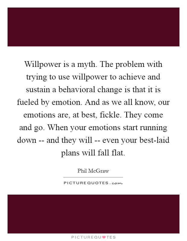 Willpower is a myth. The problem with trying to use willpower to achieve and sustain a behavioral change is that it is fueled by emotion. And as we all know, our emotions are, at best, fickle. They come and go. When your emotions start running down -- and they will -- even your best-laid plans will fall flat Picture Quote #1